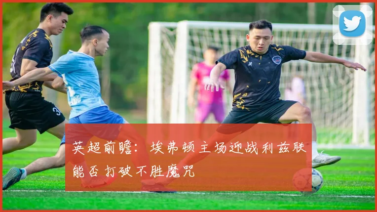 英超前瞻：埃弗顿主场迎战利兹联能否打破不胜魔咒