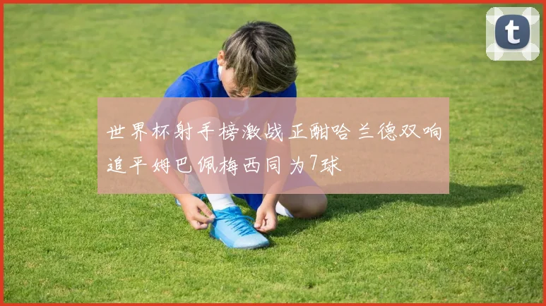 世界杯射手榜激战正酣哈兰德双响追平姆巴佩梅西同为7球
