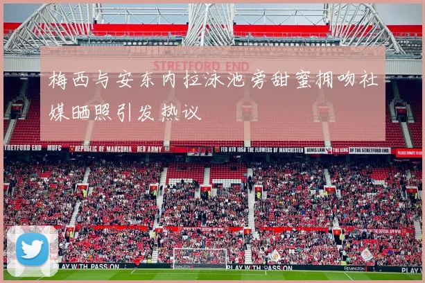梅西与安东内拉泳池旁甜蜜拥吻社媒晒照引发热议