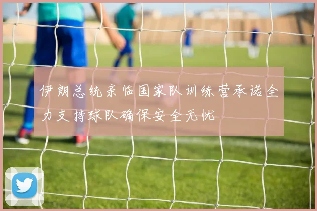 伊朗总统亲临国家队训练营承诺全力支持球队确保安全无忧