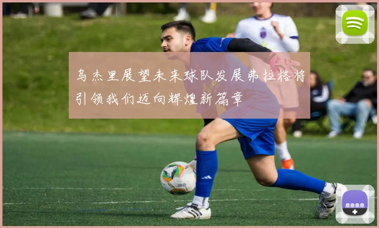 乌杰里展望未来球队发展弗拉格将引领我们迈向辉煌新篇章