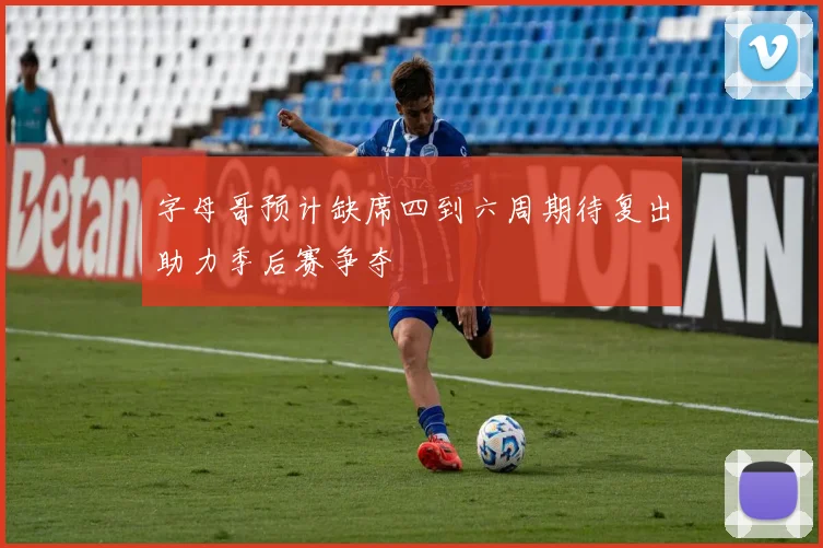 字母哥预计缺席四到六周期待复出助力季后赛争夺