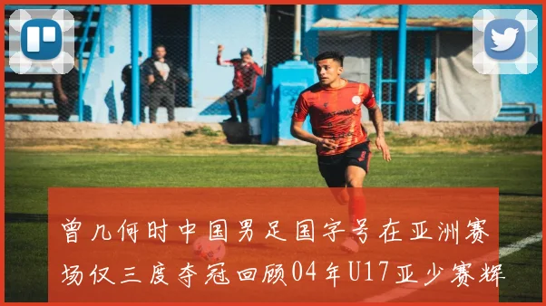 曾几何时中国男足国字号在亚洲赛场仅三度夺冠回顾04年U17亚少赛辉煌时刻