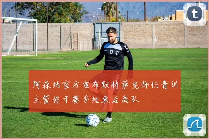 阿森纳官方宣布默特萨克卸任青训主管将于赛季结束后离队