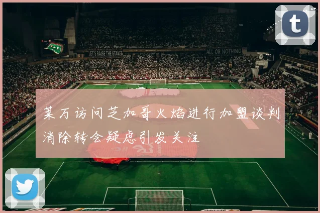 莱万访问芝加哥火焰进行加盟谈判消除转会疑虑引发关注