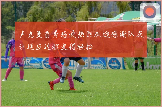 卢克曼首秀感受热烈欢迎感谢队友让适应过程变得轻松