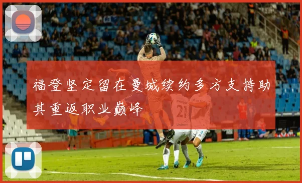 福登坚定留在曼城续约多方支持助其重返职业巅峰