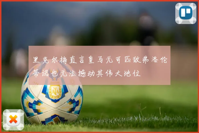 里克尔梅直言皇马无可匹敌弗洛伦蒂诺也无法撼动其伟大地位