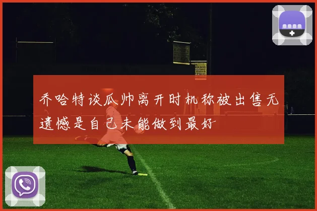 乔哈特谈瓜帅离开时机称被出售无遗憾是自己未能做到最好