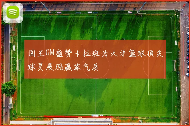 国王GM盛赞卡拉班为大学篮球顶尖球员展现赢家气质