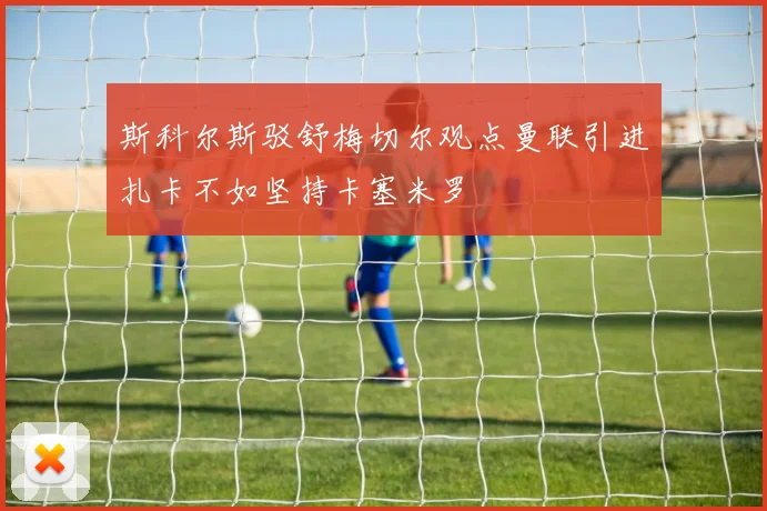 斯科尔斯驳舒梅切尔观点曼联引进扎卡不如坚持卡塞米罗