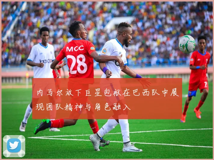 内马尔放下巨星包袱在巴西队中展现团队精神与角色融入