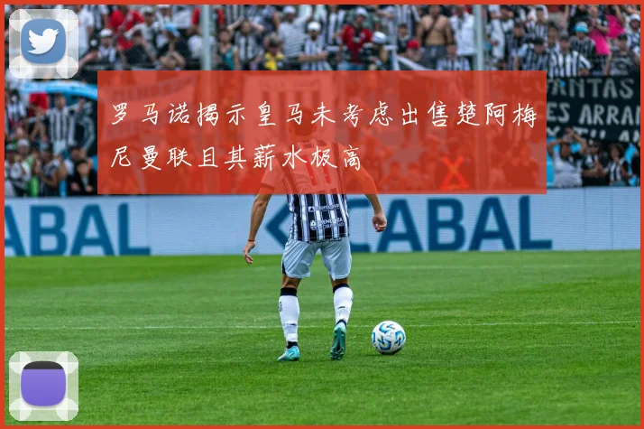 罗马诺揭示皇马未考虑出售楚阿梅尼曼联且其薪水极高