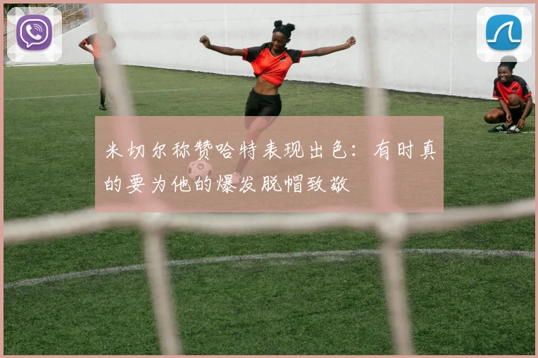 米切尔称赞哈特表现出色：有时真的要为他的爆发脱帽致敬