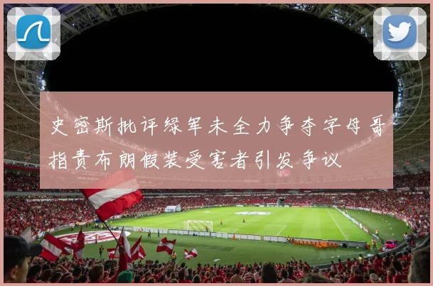 史密斯批评绿军未全力争夺字母哥指责布朗假装受害者引发争议