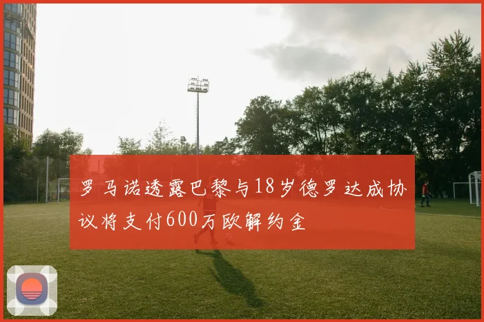 罗马诺透露巴黎与18岁德罗达成协议将支付600万欧解约金